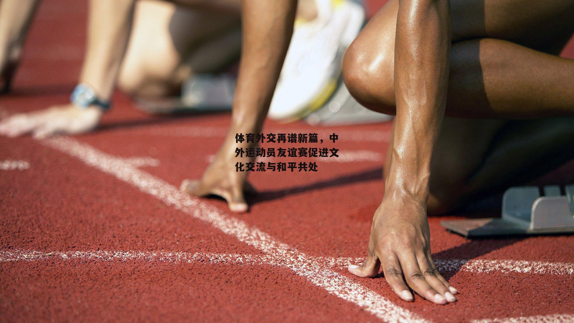 体育外交再谱新篇，中外运动员友谊赛促进文化交流与和平共处