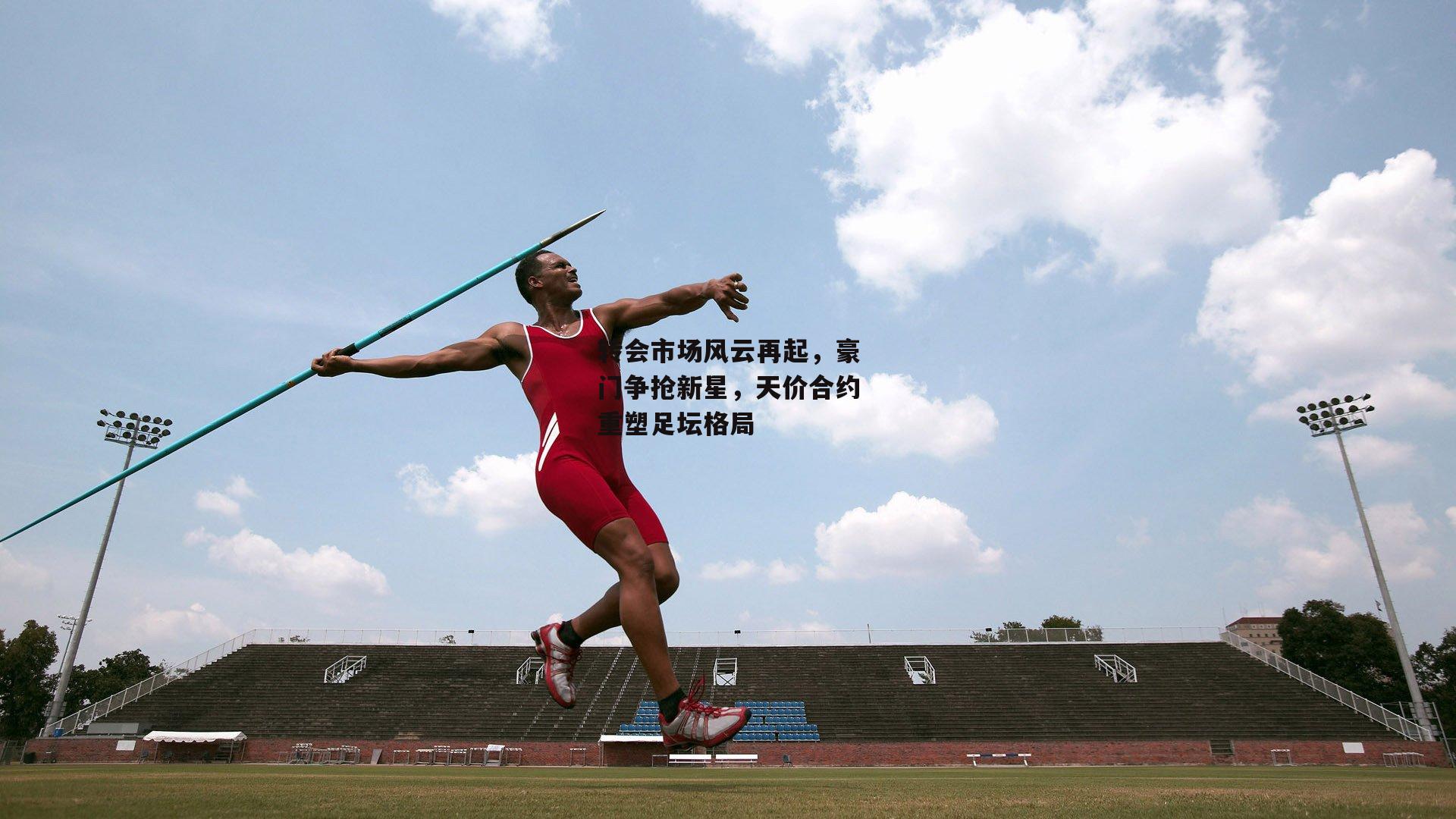 转会市场风云再起,豪门争抢新星,天价合约重塑足坛格局